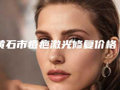 黄石市痘疤激光修复价格(收费标准)2025最新分享(痘疤激光修复均价为:3060元)