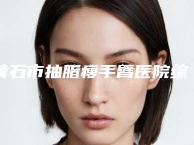 黄石市抽脂瘦手臂医院综合实力前十佳排行榜医美机构汇总(黄石市抽脂瘦手臂整形医院)