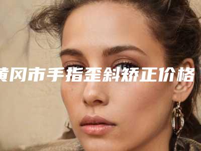 黄冈市手指歪斜矫正价格表(费用)官宣(手指歪斜矫正均价为:10934元)
