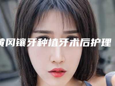 黄冈镶牙种植牙术后护理需注意什么事项