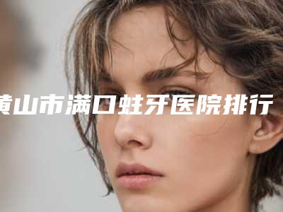 黄山市满口蛀牙医院排行榜前十位全面盘点(祁门县北门牙科诊所人气医生PK)