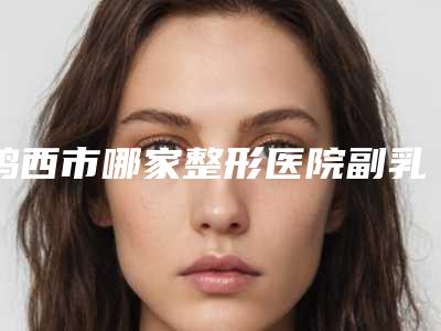 鸡西市哪家整形医院副乳吸脂整形术比较好(鸡西市Dr.W王医生整形外科门诊部含新价格表收费标准)