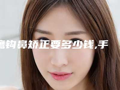 鹰钩鼻矫正要多少钱,手术安全吗,鹰钩鼻矫正手术危险吗