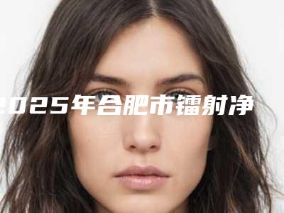 2025年合肥市镭射净肤价目表更新(合肥市镭射净肤手术价格是不是很贵)