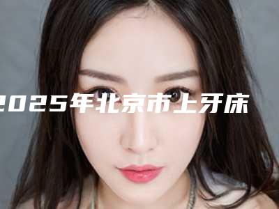 2025年北京市上牙床突出医院在榜清单TOP10强榜年度自查-北京市上牙床突出口腔医院