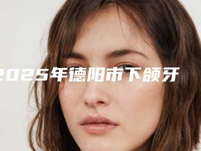 2025年德阳市下颌牙齿正畸医院在榜清单十强哪几家机构推荐-德阳市下颌牙齿正畸口腔医院