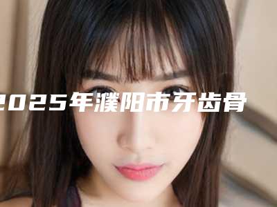 2025年濮阳市牙齿骨骼前突矫正医院排名榜十强可圈可点-濮阳市牙齿骨骼前突矫正口腔医院