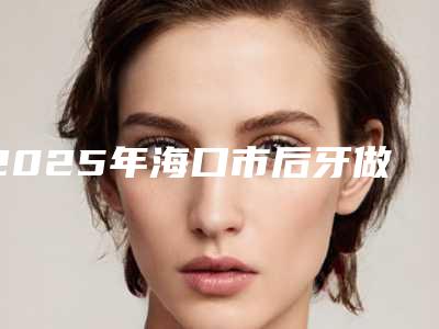 2025年海口市后牙做固定桥医院排行榜top10强合集公布-海口德恩口腔门诊部专业有保障~
