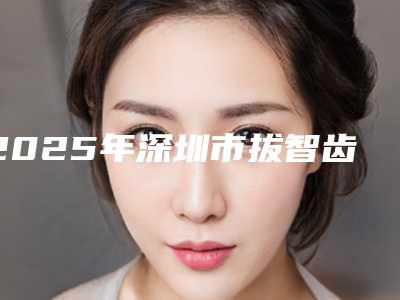 2025年深圳市拔智齿正畸价位表优惠官方放送-深圳市拔智齿正畸价格是多少钱一般