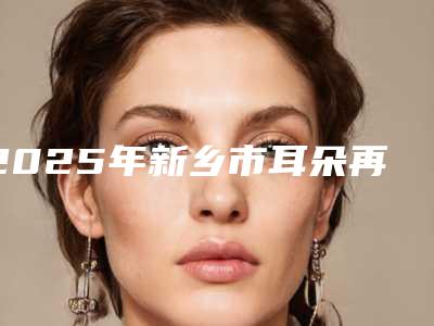 2025年新乡市耳朵再造再造医院上榜清单正规专家名气大(新乡星苑医疗美容有三甲和私立医生供选择)