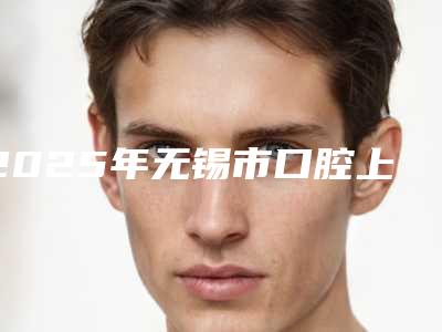 2025年无锡市口腔上鄂医院排名前10知名如何-无锡市口腔上鄂口腔医院