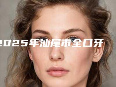 2025年汕尾市全口牙费用表明细2025版线上咨询-汕尾市全口牙需要多钱