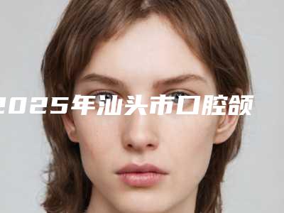 2025年汕头市口腔颌面修复医院排行榜前十位进行挑选-汕头市口腔颌面修复口腔医院