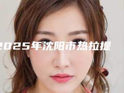 2025年沈阳市热拉提超声刀整形医院排行正规机构评测