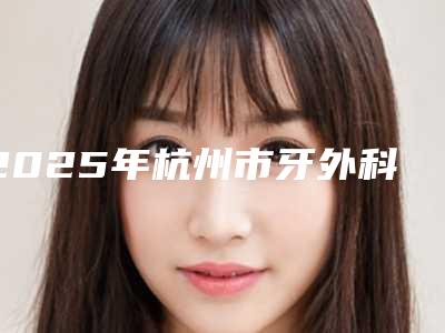2025年杭州市牙外科正畸医院排名榜前十强名单已确定-杭州市牙外科正畸口腔医院