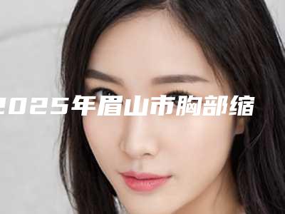 2025年眉山市胸部缩小手术价格(收费标准)参考(眉山市胸部缩小手术手术费用多少呢)