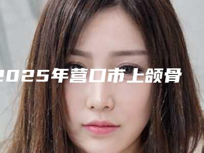 2025年营口市上颌骨磨骨医院在榜名单top10强精挑细选(营口臻美医疗美容榜单抢先看)