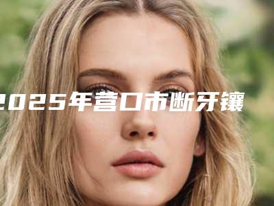 2025年营口市断牙镶牙医院排行top10强全新榜单一览-营口市断牙镶牙口腔医院