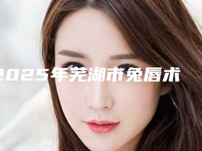 2025年芜湖市兔唇术修复整形医院在榜清单分享上榜的都是高人气医院