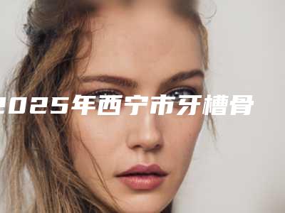 2025年西宁市牙槽骨增生去除医院排名榜必看的专家选择指南-西宁市牙槽骨增生去除口腔医院
