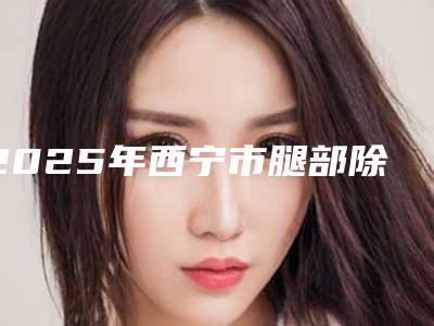 2025年西宁市腿部除毛整形医院排名前十位技术点评