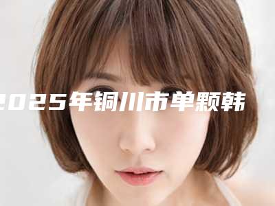 2025年铜川市单颗韩系进口种植牙医院排行前十前十汇总-铜川市单颗韩系进口种植牙口腔医院