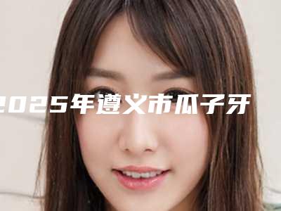 2025年遵义市瓜子牙修复价格价位表完整公布(遵义市瓜子牙修复手术价格和效果)